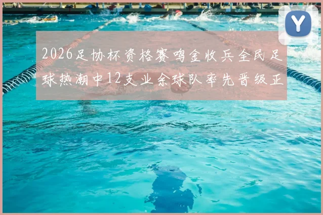 2026足协杯资格赛鸣金收兵全民足球热潮中12支业余球队率先晋级正赛