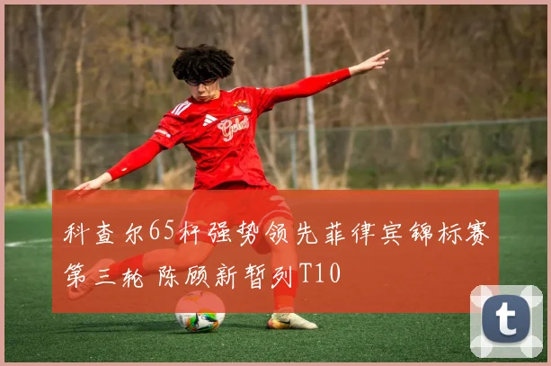 科查尔65杆强势领先菲律宾锦标赛第三轮 陈顾新暂列T10