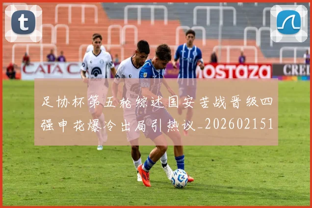 足协杯第五轮综述国安苦战晋级四强申花爆冷出局引热议_20260215135026