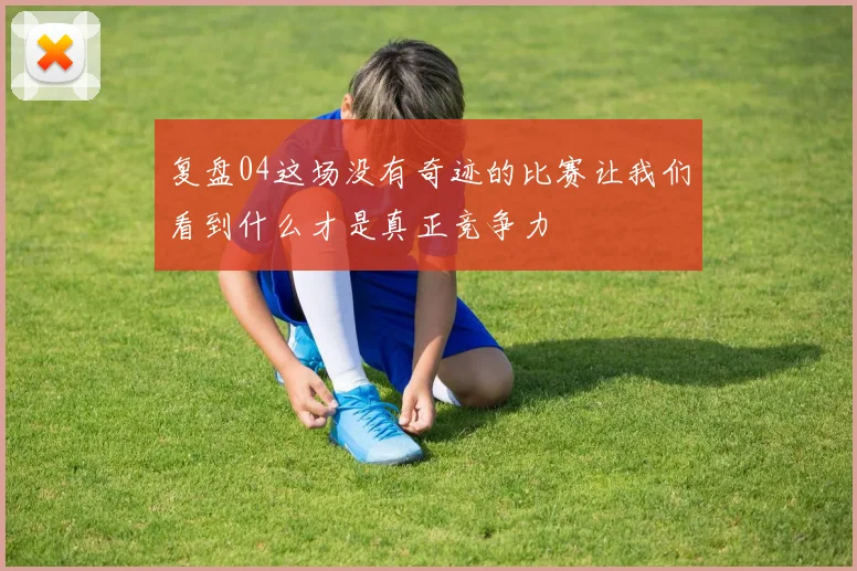 复盘04这场没有奇迹的比赛让我们看到什么才是真正竞争力