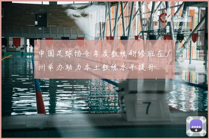 中国足球协会年度教练研修班在广州举办助力本土教练水平提升