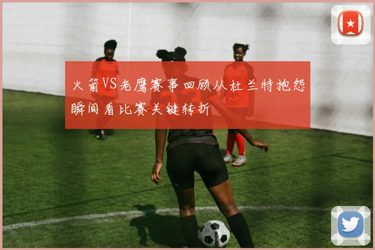 火箭VS老鹰赛事回顾从杜兰特抱怨瞬间看比赛关键转折