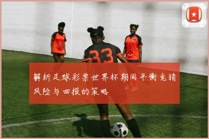 解析足球彩票世界杯期间平衡竞猜风险与回报的策略