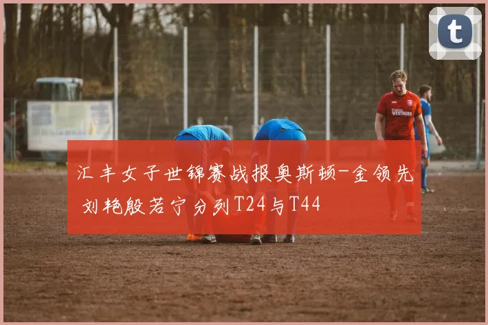 汇丰女子世锦赛战报奥斯顿-金领先 刘艳殷若宁分列T24与T44