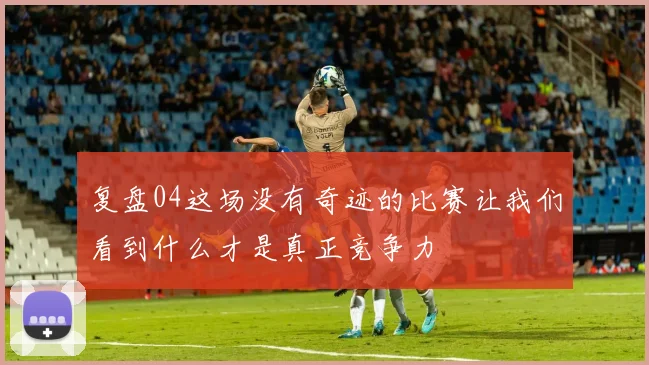 复盘04这场没有奇迹的比赛让我们看到什么才是真正竞争力