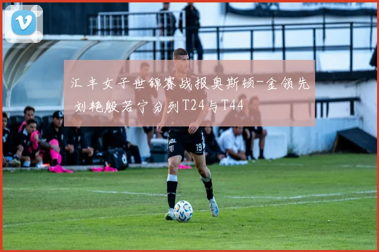 汇丰女子世锦赛战报奥斯顿-金领先 刘艳殷若宁分列T24与T44