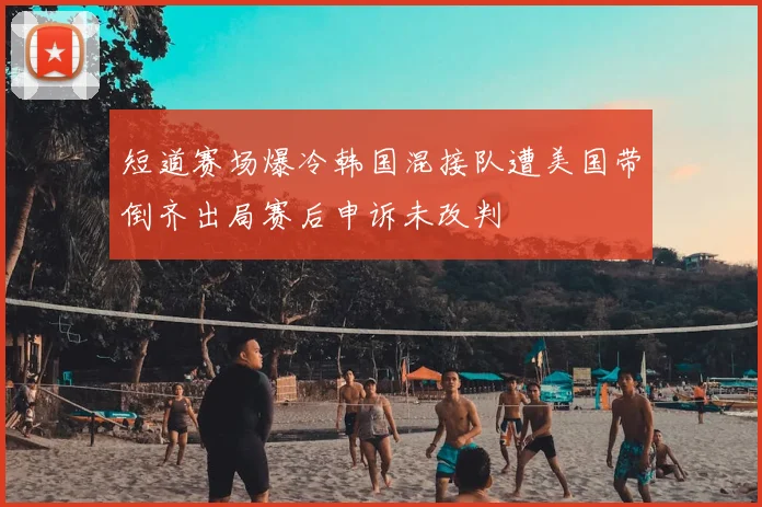 短道赛场爆冷韩国混接队遭美国带倒齐出局赛后申诉未改判