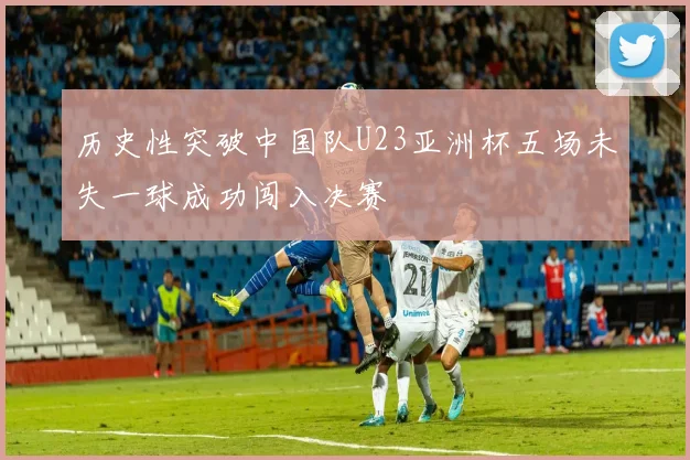 历史性突破中国队U23亚洲杯五场未失一球成功闯入决赛