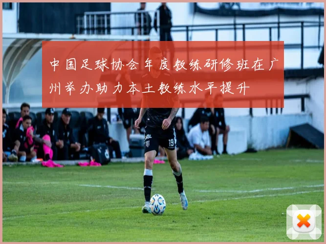 中国足球协会年度教练研修班在广州举办助力本土教练水平提升