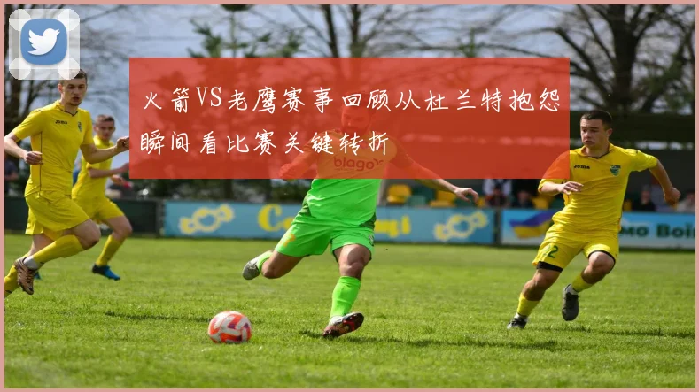 火箭VS老鹰赛事回顾从杜兰特抱怨瞬间看比赛关键转折