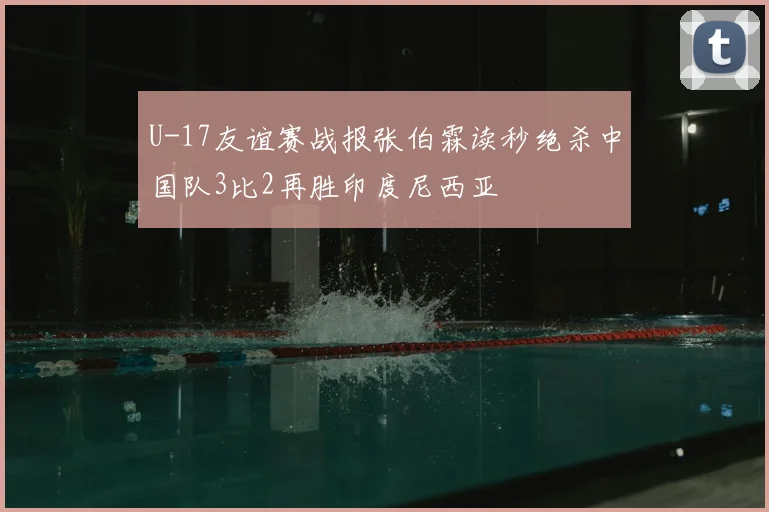 U-17友谊赛战报张伯霖读秒绝杀中国队3比2再胜印度尼西亚