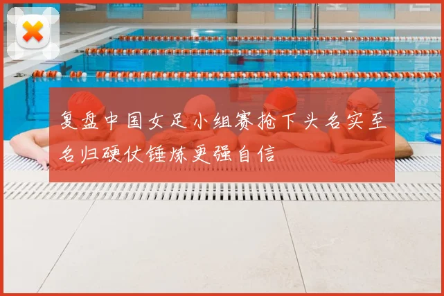 复盘中国女足小组赛抢下头名实至名归硬仗锤炼更强自信