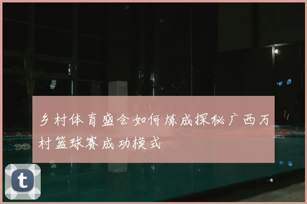 乡村体育盛会如何炼成探秘广西万村篮球赛成功模式