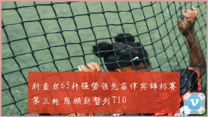 科查尔65杆强势领先菲律宾锦标赛第三轮 陈顾新暂列T10